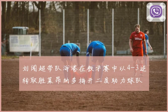 刘闻超带队海港在教学赛中以4-3逆转取胜莱昂纳多梅开二度助力球队