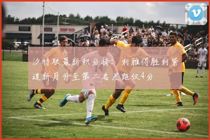 沙特联最新积分榜：利雅得胜利紧追新月升至第二名差距仅4分