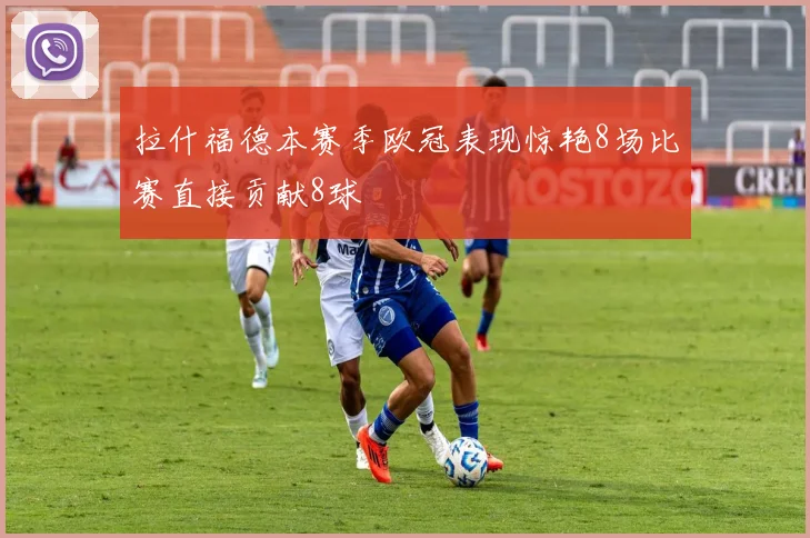 拉什福德本赛季欧冠表现惊艳8场比赛直接贡献8球