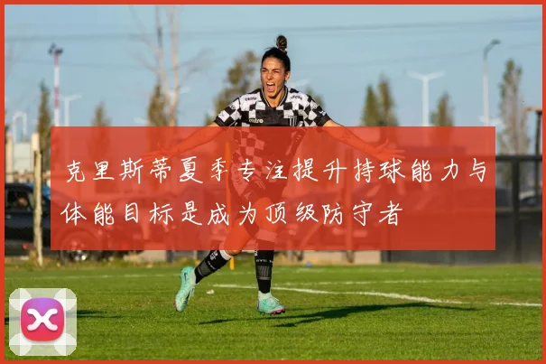 克里斯蒂夏季专注提升持球能力与体能目标是成为顶级防守者