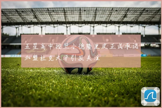 五星高中控卫小德隆里皮正式承诺加盟杜克大学引发关注