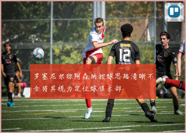 罗塞尼尔称阿森纳控球思路清晰不会将其视为定位球俱乐部