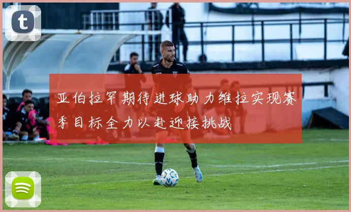 亚伯拉罕期待进球助力维拉实现赛季目标全力以赴迎接挑战