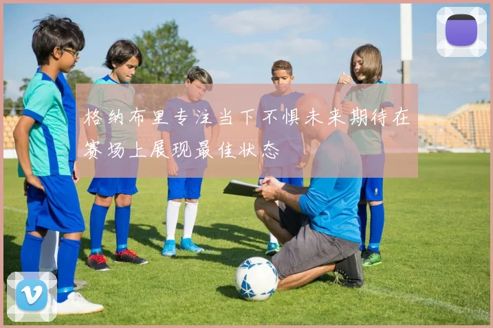 格纳布里专注当下不惧未来期待在赛场上展现最佳状态