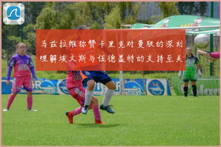 马兹拉维称赞卡里克对曼联的深刻理解埃文斯与伍德盖特的支持至关重要