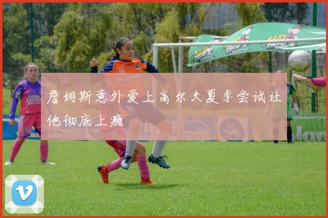 詹姆斯意外爱上高尔夫夏季尝试让他彻底上瘾