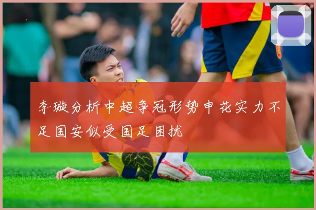 李璇分析中超争冠形势申花实力不足国安似受国足困扰
