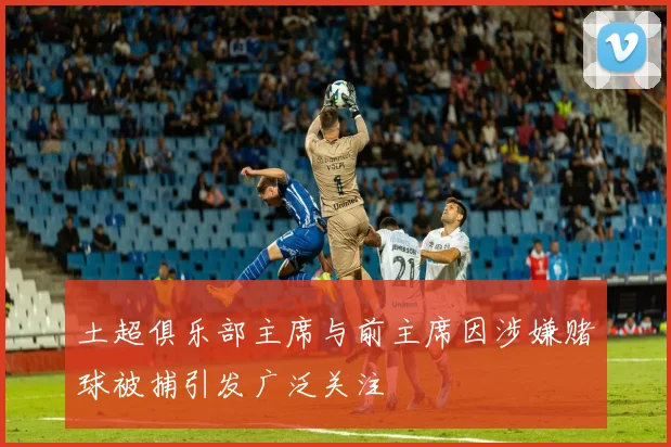 土超俱乐部主席与前主席因涉嫌赌球被捕引发广泛关注