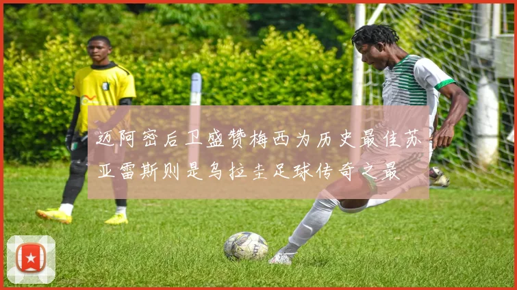 迈阿密后卫盛赞梅西为历史最佳苏亚雷斯则是乌拉圭足球传奇之最