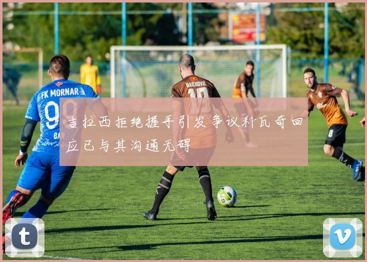 吉拉西拒绝握手引发争议科瓦奇回应已与其沟通无碍
