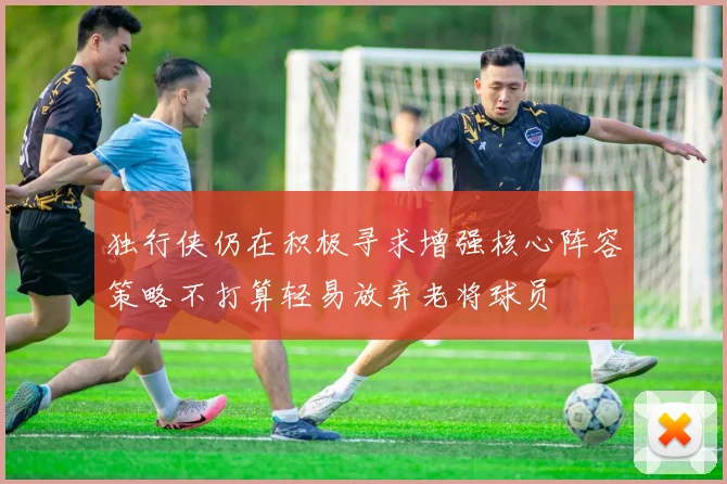 独行侠仍在积极寻求增强核心阵容策略不打算轻易放弃老将球员