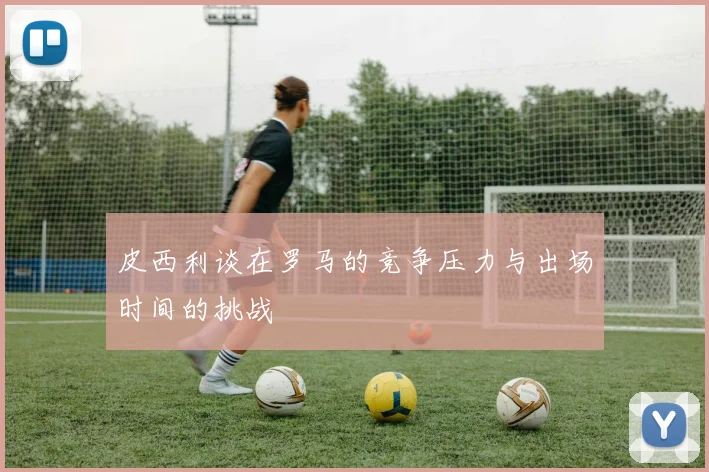 皮西利谈在罗马的竞争压力与出场时间的挑战