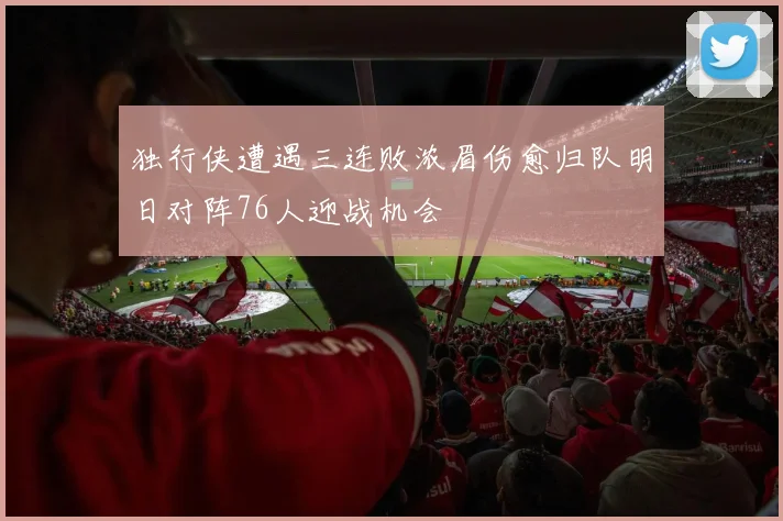 独行侠遭遇三连败浓眉伤愈归队明日对阵76人迎战机会
