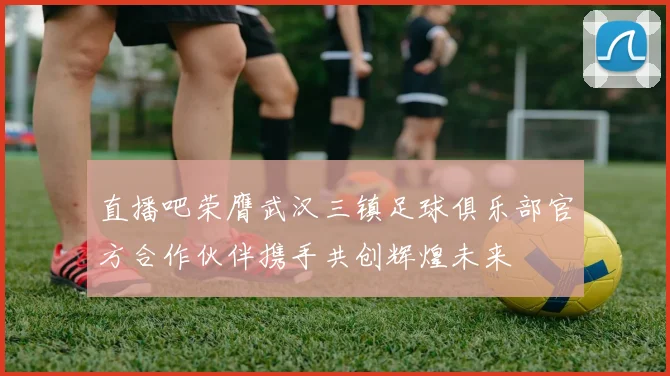 直播吧荣膺武汉三镇足球俱乐部官方合作伙伴携手共创辉煌未来
