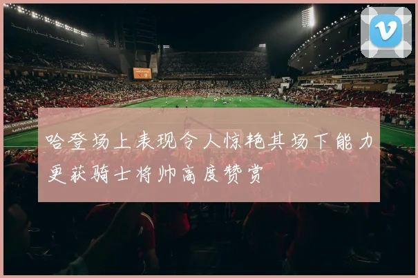 哈登场上表现令人惊艳其场下能力更获骑士将帅高度赞赏