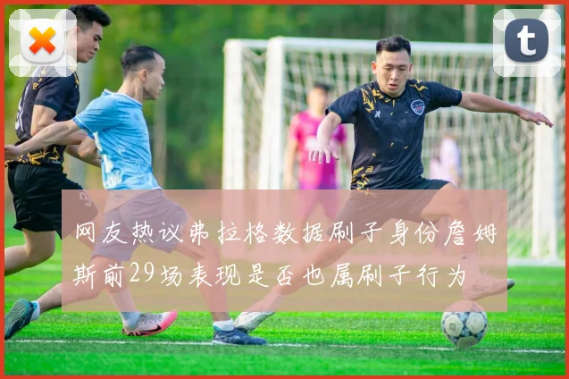 网友热议弗拉格数据刷子身份詹姆斯前29场表现是否也属刷子行为