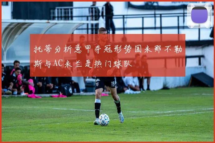 托蒂分析意甲夺冠形势国米那不勒斯与AC米兰是热门球队