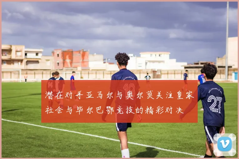潜在对手亚马尔与奥尔莫关注皇家社会与毕尔巴鄂竞技的精彩对决