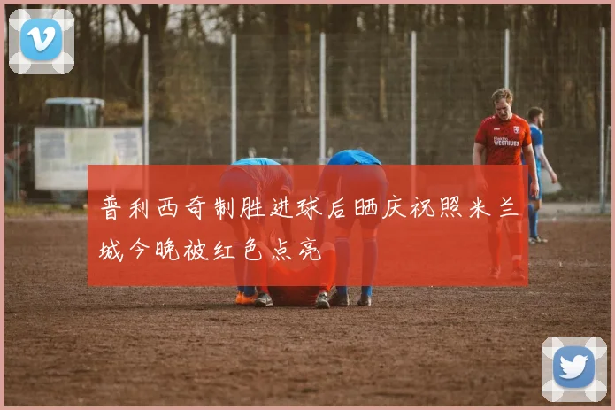 普利西奇制胜进球后晒庆祝照米兰城今晚被红色点亮